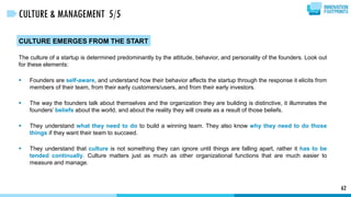 CULTURE EMERGES FROM THE START
The culture of a startup is determined predominantly by the attitude, behavior, and personality of the founders. Look out
for these elements:
 Founders are self-aware, and understand how their behavior affects the startup through the response it elicits from
members of their team, from their early customers/users, and from their early investors.
 The way the founders talk about themselves and the organization they are building is distinctive, it illuminates the
founders’ beliefs about the world, and about the reality they will create as a result of those beliefs.
 They understand what they need to do to build a winning team. They also know why they need to do those
things if they want their team to succeed.
 They understand that culture is not something they can ignore until things are falling apart, rather it has to be
tended continually. Culture matters just as much as other organizational functions that are much easier to
measure and manage.
62
CULTURE & MANAGEMENT 5/5
 