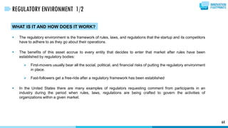 WHAT IS IT AND HOW DOES IT WORK?
 The regulatory environment is the framework of rules, laws, and regulations that the startup and its competitors
have to adhere to as they go about their operations.
 The benefits of this asset accrue to every entity that decides to enter that market after rules have been
established by regulatory bodies:
 First-movers usually bear all the social, political, and financial risks of putting the regulatory environment
in place.
 Fast-followers get a free-ride after a regulatory framework has been established
 In the United States there are many examples of regulators requesting comment from participants in an
industry during the period when rules, laws, regulations are being crafted to govern the activities of
organizations within a given market.
64
REGULATORY ENVIRONMENT 1/2
 