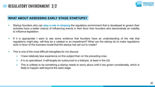 WHAT ABOUT ASSESSING EARLY STAGE STARTUPS?
 Startup founders who can play a role in shaping the regulatory environment that is developed to govern their
activities have a better chance of influencing events in their favor than founders who demonstrate an inability
to influence legislation.
 If it is appropriate I want to see some evidence that founders have an understanding of the role that
regulations might play; will they be a catalyst or an impediment? What can the startup do to make regulations
work in favor of the business model that the startup has set out to create?
 This is one of the most difficult intangibles for me discuss:
 I have relatively less experience on this subject than on the preceding ones.
 It is so specialized, it will largely be outsourced to a lobbyist, at least in the US.
 This is unlikely to be something a startup needs to worry about until it has grown considerably, which is
likely to happen well beyond the seed stage.
65
REGULATORY ENVIRONMENT 2/2
 