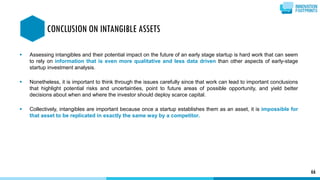  Assessing intangibles and their potential impact on the future of an early stage startup is hard work that can seem
to rely on information that is even more qualitative and less data driven than other aspects of early-stage
startup investment analysis.
 Nonetheless, it is important to think through the issues carefully since that work can lead to important conclusions
that highlight potential risks and uncertainties, point to future areas of possible opportunity, and yield better
decisions about when and where the investor should deploy scarce capital.
 Collectively, intangibles are important because once a startup establishes them as an asset, it is impossible for
that asset to be replicated in exactly the same way by a competitor.
66
CONCLUSION ON INTANGIBLE ASSETS
 