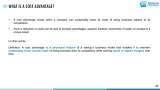  A cost advantage arises when a company can sustainably lower its costs of doing business relative to its
competitors.
 Such a reduction in costs can be due to process advantages, superior location, economies of scale, or access to a
unique asset.
In other words:
Definition: A cost advantage is a structural feature of a startup’s business model that enables it to maintain
sustainably lower overall costs of doing business than its competitors while earning equal or higher margins over
time.
68
WHAT IS A COST ADVANTAGE?
 