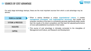 For early stage technology startups, these are the most important sources from which a cost advantage may be
derived.
69
SOURCES OF COST ADVANTAGE
PEOPLE & CULTURE
SYSTEMS & PROCESSES
FACILITIES
CAPITAL
 When a startup develops a unique organizational culture, it creates
management processes, and organizational structures that enable and
empower members of the team to consistently generate significantly better results
than the results of its direct competitors and that beat the adjusted-performance
of more well-established incumbents in that market.
 This source of cost advantage is intimately connected to the intangibles of
Management and Culture, and Research and Development.
 