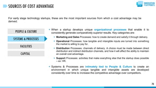 For early stage technology startups, these are the most important sources from which a cost advantage may be
derived.
70
SOURCES OF COST ADVANTAGE
PEOPLE & CULTURE
SYSTEMS & PROCESSES
FACILITIES
CAPITAL
 When a startup develops unique organizational processes that enable it to
consistently generate comparatively superior results. Key categories are:
 Marketing and Sales Processes: how to create demand and satisfy it through delivery.
 Operational Processes: how tangible and intangible inputs are turned into something
the market is willing to pay for.
 Distribution Processes: channels of delivery. A choice must be made between direct
distribution and indirect distribution channels, and how it will affect the ability to maintain
an overall cost advantage.
 Support Processes: activities that make everything else that the startup does possible
– ex: HR.
 Systems & Processes are intimately tied to People & Culture to create an
environment in which unique tangible and intangible assets are developed
consistently over time to increase the competitive advantage over competitors.
 