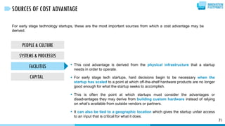For early stage technology startups, these are the most important sources from which a cost advantage may be
derived.
71
SOURCES OF COST ADVANTAGE
PEOPLE & CULTURE
SYSTEMS & PROCESSES
FACILITIES
CAPITAL
 This cost advantage is derived from the physical infrastructure that a startup
needs in order to operate.
 For early stage tech startups, hard decisions begin to be necessary when the
startup has scaled to a point at which off-the-shelf hardware products are no longer
good enough for what the startup seeks to accomplish.
 This is often the point at which startups must consider the advantages or
disadvantages they may derive from building custom hardware instead of relying
on what’s available from outside vendors or partners.
 It can also be tied to a geographic location which gives the startup unfair access
to an input that is critical for what it does.
 