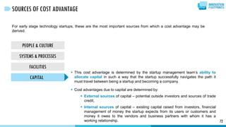 For early stage technology startups, these are the most important sources from which a cost advantage may be
derived.
72
SOURCES OF COST ADVANTAGE
PEOPLE & CULTURE
SYSTEMS & PROCESSES
FACILITIES
CAPITAL
 This cost advantage is determined by the startup management team’s ability to
allocate capital in such a way that the startup successfully navigates the path it
must travel between being a startup and becoming a company.
 Cost advantages due to capital are determined by:
 External sources of capital – potential outside investors and sources of trade
credit,
 Internal sources of capital – existing capital raised from investors, financial
management of money the startup expects from its users or customers and
money it owes to the vendors and business partners with whom it has a
working relationship.
 
