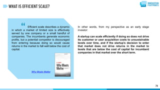 “ Efficient scale describes a dynamic
in which a market of limited size is effectively
served by one company or a small handful of
companies. The incumbents generate economic
profits, but a potential competitor is discouraged
from entering because doing so would cause
returns in the market to fall well below the cost of
capital.
Why Moats Matter
74
WHAT IS EFFICIENT SCALE?
In other words, from my perspective as an early stage
investor:
A startup can scale efficiently if doing so does not drive
its customer or user acquisition costs to unsustainable
levels over time, and if the startup’s decision to enter
that market does not drive returns in the market to
levels that are below the cost of capital for incumbent
companies in that market over the short term.
 