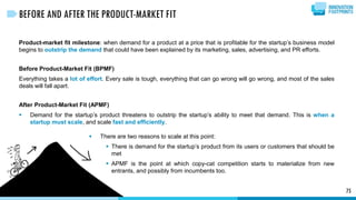 Product-market fit milestone: when demand for a product at a price that is profitable for the startup’s business model
begins to outstrip the demand that could have been explained by its marketing, sales, advertising, and PR efforts.
Before Product-Market Fit (BPMF)
Everything takes a lot of effort. Every sale is tough, everything that can go wrong will go wrong, and most of the sales
deals will fall apart.
After Product-Market Fit (APMF)
 Demand for the startup’s product threatens to outstrip the startup’s ability to meet that demand. This is when a
startup must scale, and scale fast and efficiently.
75
BEFORE AND AFTER THE PRODUCT-MARKET FIT
 There are two reasons to scale at this point:
 There is demand for the startup’s product from its users or customers that should be
met
 APMF is the point at which copy-cat competition starts to materialize from new
entrants, and possibly from incumbents too.
 