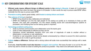  Efficient scale means different things at different points in the startup’s lifecycle: A team of 2 co-founders
scales differently than when the team has grown to 20 people. In other words the way to pursue scale BPMF differs
markedly from the way to pursue scale APMF.
 Premature scaling seems great initially, until it leads to startup failure and death
 The cadence of hiring is important:
 BPMF hiring should be slow, deliberate and methodical
 APMF the challenge is to hire the right people for the startup as quickly as is necessary to keep up with
demand, and cope with competition. For this reason building sound and cost-advantageous systems &
processes, and modifying them as the startup grows is important.
 Technology-enabled scaling wins:
 Tools to promote communication and collaboration once the teams grow
 Tools to make salespeople as effective as they can be
 Operations should seamlessly transition from one order of magnitude of scale to another without a
deterioration in customer or user satisfaction
 Customer or user acquisition should not be slowed unnecessarily by a failure to account for what customers
are willing to do in order to get the product.
 Culture makes a difference: Startups with a strong culture will scale more successfully than startups with a weak
culture.
 Eventually, most founders must also become managers and coaches: Not every founder is cut out for this and
some may want to remain as close to building the product as possible – they need to be self-aware about this.
76
KEY CONSIDERATIONS FOR EFFICIENT SCALE
 