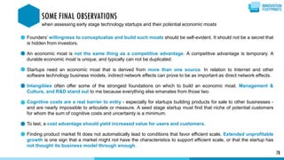Founders’ willingness to conceptualize and build such moats should be self-evident. It should not be a secret that
is hidden from investors.
An economic moat is not the same thing as a competitive advantage. A competitive advantage is temporary. A
durable economic moat is unique, and typically can not be duplicated.
Startups need an economic moat that is derived from more than one source. In relation to Internet and other
software technology business models, indirect network effects can prove to be as important as direct network effects.
Intangibles often offer some of the strongest foundations on which to build an economic moat. Management &
Culture, and R&D stand out to me because everything else emanates from those two.
Cognitive costs are a real barrier to entry - especially for startups building products for sale to other businesses -
and are nearly impossible to articulate or measure. A seed stage startup must find that niche of potential customers
for whom the sum of cognitive costs and uncertainty is a minimum.
To last, a cost advantage should yield increased value for users and customers.
Finding product market fit does not automatically lead to conditions that favor efficient scale. Extended unprofitable
growth is one sign that a market might not have the characteristics to support efficient scale, or that the startup has
not thought its business model through enough.
78
SOME FINAL OBSERVATIONS
when assessing early stage technology startups and their potential economic moats
 