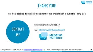CONTACT
ME
79
Twitter: @brianlaungaoaeh
Blog: http://innovationfootprints.com/
THANK YOU!
For more detailed discussion, the content of this presentation is available on my blog
Design credits: Chloe Lolicart – chloe.lolicart@gmail.com // Send Chloe a request for your next presentation!
 