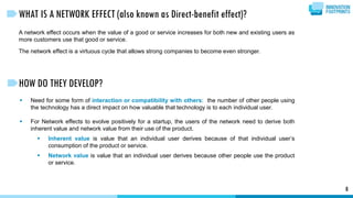 WHAT IS A NETWORK EFFECT (also known as Direct-benefit effect)?
A network effect occurs when the value of a good or service increases for both new and existing users as
more customers use that good or service.
The network effect is a virtuous cycle that allows strong companies to become even stronger.
8
 Need for some form of interaction or compatibility with others: the number of other people using
the technology has a direct impact on how valuable that technology is to each individual user.
 For Network effects to evolve positively for a startup, the users of the network need to derive both
inherent value and network value from their use of the product.
 Inherent value is value that an individual user derives because of that individual user’s
consumption of the product or service.
 Network value is value that an individual user derives because other people use the product
or service.
HOW DO THEY DEVELOP?
 