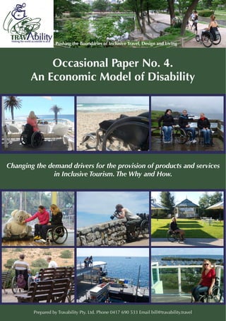Occasional Paper No. 4.
An Economic Model of Disability
Changing the demand drivers for the provision of products and services
in Inclusive Tourism. The Why and How.
Prepared by Travability Pty. Ltd. Phone 0417 690 533 Email bill@travability.travel
 