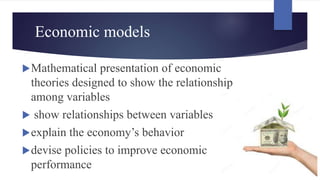 Economic models
Mathematical presentation of economic
theories designed to show the relationship
among variables
 show relationships between variables
explain the economy’s behavior
devise policies to improve economic
performance
 