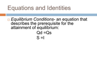 Equations and Identities
   Equilibrium Conditions- an equation that
    describes the prerequisite for the
    attainment of equilibrium:
                  Qd =Qs
                  S =I
 