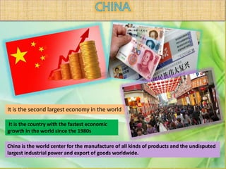 It is the second largest economy in the world
It is the country with the fastest economic
growth in the world since the 1980s
China is the world center for the manufacture of all kinds of products and the undisputed
largest industrial power and export of goods worldwide.
 