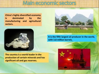 China's highly diversified economy
is dominated by the
manufacturing and agricultural
sectors.
The country is a world leader in the
production of certain minerals and has
significant oil and gas reserves.
It is the fifth largest oil producer in the world,
with 3.8 million barrels.
 