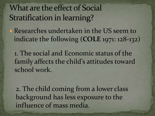  Researches undertaken in the US seem to
indicate the following (COLE 1971: 128-132)
1. The social and Economic status of the
family affects the child’s attitudes toward
school work.
2. The child coming from a lower class
background has less exposure to the
influence of mass media.
 