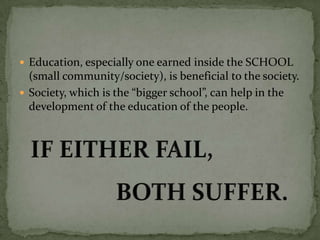  Education, especially one earned inside the SCHOOL
(small community/society), is beneficial to the society.
 Society, which is the “bigger school”, can help in the
development of the education of the people.
 