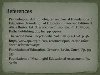  Psychological, Anthropological, and Social Foundations of
Education (Foundation of Education 1). Revised Edition II.
Alicia Bustos, Ed. D. & Socorro C. Espiritu, Ph. D. ©1996.
Katha Publishing Co., Inc. pp. 99-101
 The World Book Encyclopedia. Vol. 6 © 1986 USA. p. 56.
 http://www.apa.org/pi/ses/ resources/publications/fact-
sheet-references.aspx.
 Foundation of Education. Ornstein, Levin, Gutch. Pp. 319-
333
 Foundations of Meaningful Educational Assessment. Pp.
57-60
 