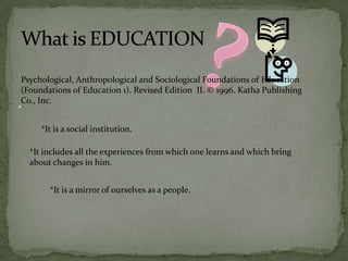 *
*It is a social institution.
*It includes all the experiences from which one learns and which bring
about changes in him.
*It is a mirror of ourselves as a people.
Psychological, Anthropological and Sociological Foundations of Education
(Foundations of Education 1). Revised Edition II. © 1996. Katha Publishing
Co., Inc.
 