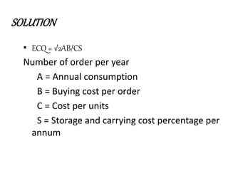 SOLUTION
• ECQ = √2AB/CS
Number of order per year
A = Annual consumption
B = Buying cost per order
C = Cost per units
S = Storage and carrying cost percentage per
annum
 