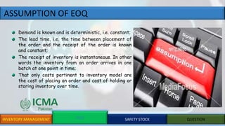 ASSUMPTION OF EOQ
INVENTORY MANAGEMENT EOQ SAFETY STOCK QUESTION
Demand is known and is deterministic, i.e. constant;
The lead time, i.e. the time between placement of
the order and the receipt of the order is known
and constant;
The receipt of inventory is instantaneous. In other
words the inventory from an order arrives in one
batch at one point in time;
That only costs pertinent to inventory model are
the cost of placing an order and cost of holding or
storing inventory over time.
 