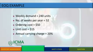 EOQ EXAMPLE
INVENTORY MANAGEMENT EOQ SAFETY STOCK QUESTION
 Weekly demand = 240 units
 No. of weeks per year = 52
 Ordering cost = $50
 Unit cost = $15
 Annual carrying charge = 20%
 