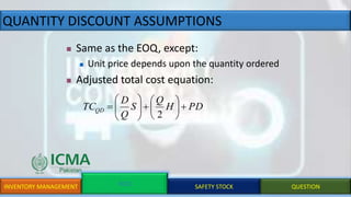 QUANTITY DISCOUNT ASSUMPTIONS
INVENTORY MANAGEMENT EOQ SAFETY STOCK QUESTION
 Same as the EOQ, except:
 Unit price depends upon the quantity ordered
 Adjusted total cost equation:
PDH
Q
S
Q
D
TCQD +





+






2
 