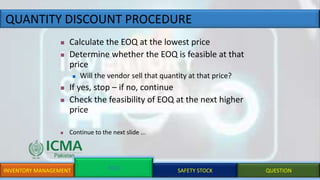 QUANTITY DISCOUNT PROCEDURE
INVENTORY MANAGEMENT EOQ SAFETY STOCK QUESTION
 Calculate the EOQ at the lowest price
 Determine whether the EOQ is feasible at that
price
 Will the vendor sell that quantity at that price?
 If yes, stop – if no, continue
 Check the feasibility of EOQ at the next higher
price
 Continue to the next slide ...
 
