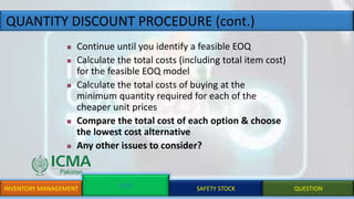 QUANTITY DISCOUNT PROCEDURE (cont.)
INVENTORY MANAGEMENT EOQ SAFETY STOCK QUESTION
 Continue until you identify a feasible EOQ
 Calculate the total costs (including total item cost)
for the feasible EOQ model
 Calculate the total costs of buying at the
minimum quantity required for each of the
cheaper unit prices
 Compare the total cost of each option & choose
the lowest cost alternative
 Any other issues to consider?
 