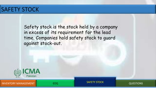 SAFETY STOCK
INVENTORY MANAGEMENT EOQ SAFETY STOCK QUESTIONS
Safety stock is the stock held by a company
in excess of its requirement for the lead
time. Companies hold safety stock to guard
against stock-out.
 