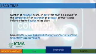 LEAD TIME
INVENTORY MANAGEMENT EOQ
SAFETY STOCK
QUESTION
Number of minutes, hours, or days that must be allowed for
the completion of an operation or process, or must elapse
before a desired action takes place.
Source: http://www.businessdictionary.com/definition/lead-
time.html#ixzz3soV8Sdj0
 