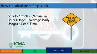 How to calculate safety stock
INVENTORY MANAGEMENT EOQ SAFETY STOCK QUESTIONS
Safety Stock = (Maximum
Daily Usage − Average Daily
Usage) × Lead Time
 