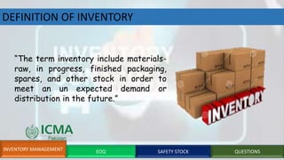 DEFINITION OF INVENTORY
“The term inventory include materials-
raw, in progress, finished packaging,
spares, and other stock in order to
meet an un expected demand or
distribution in the future.”
INVENTORY MANAGEMENT EOQ SAFETY STOCK QUESTIONS
 