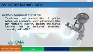INVENTORY MANAGEMENT
INVENTORY MANAGEMENT EOQ SAFETY STOCK QUESTIONS
Inventory management involves the:
“Development and administration of policies
systems and procedures, which will minimize total
cost related to inventory decisions and related
functions such as production scheduling,
purchasing and traffic”.
 