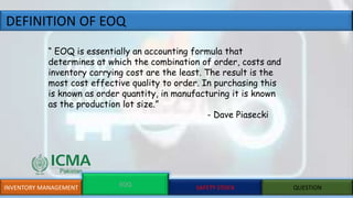 DEFINITION OF EOQ
INVENTORY MANAGEMENT EOQ SAFETY STOCK QUESTION
“ EOQ is essentially an accounting formula that
determines at which the combination of order, costs and
inventory carrying cost are the least. The result is the
most cost effective quality to order. In purchasing this
is known as order quantity, in manufacturing it is known
as the production lot size.”
- Dave Piasecki
 