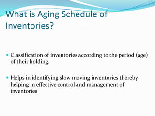 What is Aging Schedule of
Inventories?
 Classification of inventories according to the period (age)

of their holding.
 Helps in identifying slow moving inventories thereby

helping in effective control and management of
inventories

 