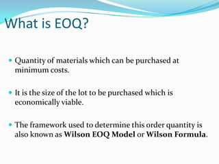 What is EOQ?
 Quantity of materials which can be purchased at

minimum costs.
 It is the size of the lot to be purchased which is

economically viable.
 The framework used to determine this order quantity is

also known as Wilson EOQ Model or Wilson Formula.

 