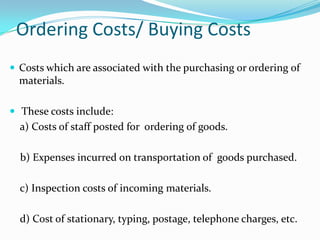 Ordering Costs/ Buying Costs
 Costs which are associated with the purchasing or ordering of

materials.
 These costs include:

a) Costs of staff posted for ordering of goods.
b) Expenses incurred on transportation of goods purchased.

c) Inspection costs of incoming materials.
d) Cost of stationary, typing, postage, telephone charges, etc.

 