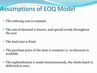 Assumptions of EOQ Model
 The ordering cost is constant.
 The rate of demand is known, and spread evenly throughout

the year.
 The lead time is fixed.
 The purchase price of the item is constant i.e. no discount is

available.
 The replenishment is made instantaneously, the whole batch is

delivered at once.

 