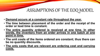 ASSUMPTIONS OF THE EOQ MODEL
• Demand occurs at a constant rate throughout the year.
• The time between placement of the order and the receipt of the
order or lead time is constant.
• The entire quantity ordered is received at one time. In other
words, the inventory from an order arrives in one batch at one
point in time.
• The unit costs of the items ordered are constant; thus there can
be no quantity discounts.
• The only costs that are relevant are ordering cost and carrying
costs.
 