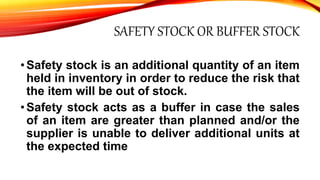 SAFETY STOCK OR BUFFER STOCK
•Safety stock is an additional quantity of an item
held in inventory in order to reduce the risk that
the item will be out of stock.
•Safety stock acts as a buffer in case the sales
of an item are greater than planned and/or the
supplier is unable to deliver additional units at
the expected time
 