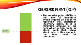 REORDER POINT (ROP)
• The reorder point (ROP) is
the level of inventory
which triggers an action to
replenish that particular
inventory stock. It is a
minimum amount of an
item which a firm holds in
stock, such that, when
stock falls to this amount,
the item must be
reordered.
ROP
 