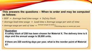 This answers the questions – When to order and may be computed
as follows:
• 𝑅𝑂𝑃 = 𝐴𝑣𝑒𝑟𝑎𝑔𝑒 𝑙𝑒𝑎𝑑 𝑡𝑖𝑚𝑒 𝑢𝑠𝑎𝑔𝑒 + 𝑆𝑎𝑓𝑒𝑡𝑦 𝑆𝑡𝑜𝑐𝑘
• 𝐴𝑣𝑒𝑟𝑎𝑔𝑒 𝑙𝑒𝑎𝑑 𝑡𝑖𝑚𝑒 𝑢𝑠𝑎𝑔𝑒 = 𝐿𝑒𝑎𝑑 𝑡𝑖𝑚𝑒 𝑥 𝐴𝑣𝑒𝑟𝑎𝑔𝑒 𝑢𝑠𝑎𝑔𝑒 𝑝𝑒𝑟 𝑢𝑛𝑖𝑡 𝑜𝑓 𝑡𝑖𝑚𝑒
• 𝐴𝑣𝑒𝑟𝑎𝑔𝑒 𝑢𝑠𝑎𝑔𝑒 𝑝𝑒𝑟 𝑢𝑛𝑖𝑡 𝑜𝑓 𝑡𝑖𝑚𝑒 = 𝐴𝑛𝑛𝑢𝑎𝑙 𝑢𝑠𝑎𝑔𝑒 𝑖𝑛 𝑢𝑛𝑖𝑡𝑠
𝑊𝑜𝑟𝑘𝑖𝑛𝑔 𝑑𝑎𝑦𝑠 𝑜𝑟 𝑤𝑒𝑒𝑘𝑠 𝑝𝑒𝑟 𝑦𝑒𝑎𝑟
Illustration
A safety stock of 250 has been chosen for Material X. The delivery time is 6
days and the annual usage is 28,600 units.
If there are 220 working days per year, what is the reorder point of Material
X?
 
