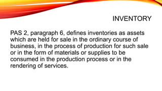INVENTORY
PAS 2, paragraph 6, defines inventories as assets
which are held for sale in the ordinary course of
business, in the process of production for such sale
or in the form of materials or supplies to be
consumed in the production process or in the
rendering of services.
 