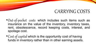 CARRYING COSTS
•Out-of-pocket costs which includes such items such as
insurance on the value of the inventory, inventory taxes,
rent, obsolescence, record keeping costs, interest, and
spoilage cost.
•Cost of capital which is the opportunity cost of having
funds in inventory rather than in other earning assets.
 