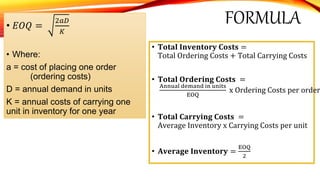 FORMULA• 𝐸𝑂𝑄 =
2𝑎𝐷
𝐾
• Where:
a = cost of placing one order
(ordering costs)
D = annual demand in units
K = annual costs of carrying one
unit in inventory for one year
• 𝐓𝐨𝐭𝐚𝐥 𝐈𝐧𝐯𝐞𝐧𝐭𝐨𝐫𝐲 𝐂𝐨𝐬𝐭𝐬 =
Total Ordering Costs + Total Carrying Costs
• 𝐓𝐨𝐭𝐚𝐥 𝐎𝐫𝐝𝐞𝐫𝐢𝐧𝐠 𝐂𝐨𝐬𝐭𝐬 =
Annual demand in units
EOQ
x Ordering Costs per order
• 𝐓𝐨𝐭𝐚𝐥 𝐂𝐚𝐫𝐫𝐲𝐢𝐧𝐠 𝐂𝐨𝐬𝐭𝐬 =
Average Inventory x Carrying Costs per unit
• 𝐀𝐯𝐞𝐫𝐚𝐠𝐞 𝐈𝐧𝐯𝐞𝐧𝐭𝐨𝐫𝐲 =
EOQ
2
 