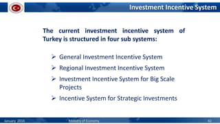 Investment Incentive System
The current investment incentive system of
Turkey is structured in four sub systems:
 General Investment Incentive System
 Regional Investment Incentive System
 Investment Incentive System for Big Scale
Projects
 Incentive System for Strategic Investments
January 2016 Ministry of Economy 42
 