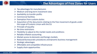  Tax advantages for manufacturers
 Medium-and long-term investment view
 Availability to transfer profits
 Commercial facilities
 Exemption from customs duties
 Acquisition of the documents relating to the free movement of goods under
the scope of Customs Union with the EU
 Principle of equality
 No time restrictions
 Flexibility to adjust to the market needs and conditions
 Reliable inflation accounting
 Market access to domestic and foreign markets
 Reduced bureaucratic procedures and dynamic business management
 Strategic advantages
 Affordable and compatible infrastructure
 Supply chain opportunities
The Advantages of Free Zones for Users
January 2016 Ministry of Economy 45
 