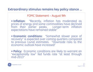 Extraordinary stimulus remains key policy stance ……
              FOMC Statement –– August 9th
  •• Inflation: ““Recently, inflation has moderated as
  prices of energy and some commodities have declined
  from their earlier peaks.         Longer-term inflation
  expectations have remained stable””

  •• Economic conditions: ““Somewhat slower pace of
  recovery”” is expected over coming quarters compared
  to previous (June) estimates. ““Downside risks to the
  economic outlook have increased””

  •• Policy: Economic conditions are likely to warrant an
  ““exceptionally low”” fed funds rate ““at least through
  mid-2013””
                                                                 12 /
                                                                 GE /
                                                     August 17, 2011
 